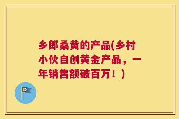 乡郎桑黄的产品(乡村小伙自创黄金产品,一年销售额破百万!) 乡郎桑黄的产品(乡村小伙自创黄金产品,一年销售额破百万!)