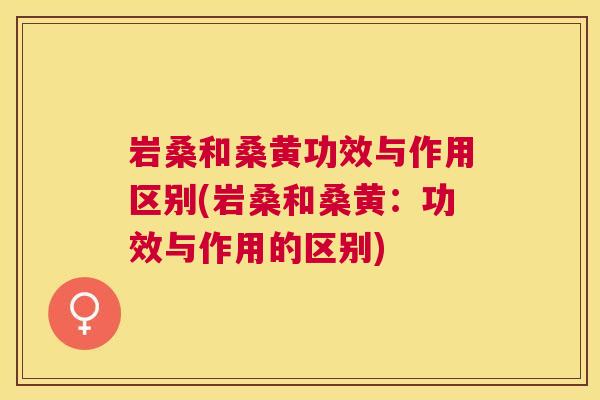 岩桑和桑黄功效与作用区别(岩桑和桑黄：功效与作用的区别)