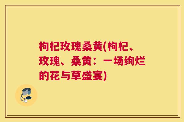 枸杞玫瑰桑黄(枸杞、玫瑰、桑黄:一场绚烂的花与草盛宴) 枸杞玫瑰桑黄(枸杞、玫瑰、桑黄:一场绚烂的花与草盛宴)