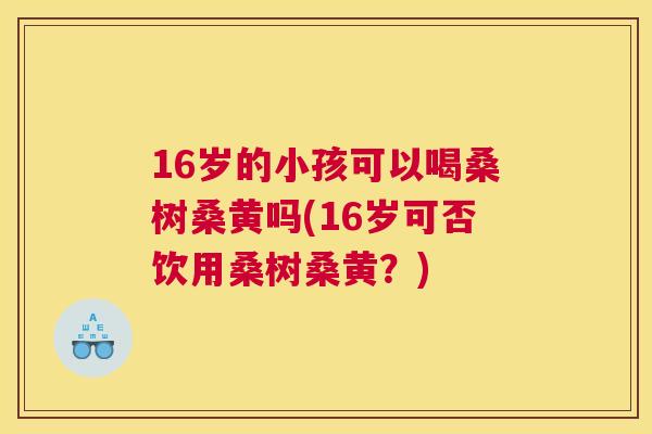 16岁的小孩可以喝桑树桑黄吗(16岁可否饮用桑树桑黄？)