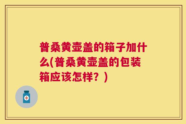 普桑黄壶盖的箱子加什么(普桑黄壶盖的包装箱应该怎样?) 普桑黄壶盖的箱子加什么(普桑黄壶盖的包装箱应该怎样?)