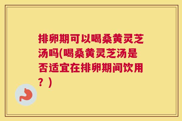 排卵期可以喝桑黄灵芝汤吗(喝桑黄灵芝汤是否适宜在排卵期间饮用?) 排卵期可以喝桑黄灵芝汤吗(喝桑黄灵芝汤是否适宜在排卵期间饮用?)