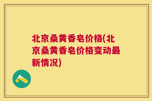 北京桑黄香皂价格(北京桑黄香皂价格变动新情况) 北京桑黄香皂价格(北京桑黄香皂价格变动新情况)