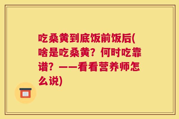 吃桑黄到底饭前饭后(啥是吃桑黄?何时吃靠谱?——看看营养师怎么说) 吃桑黄到底饭前饭后(啥是吃桑黄?何时吃靠谱?——看看营养师怎么说)