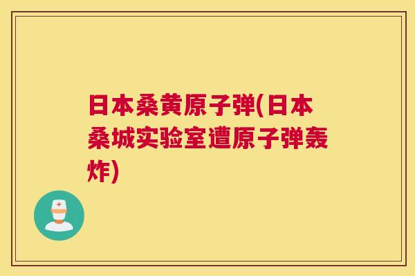 日本桑黄原子弹(日本桑城实验室遭原子弹轰炸) 日本桑黄原子弹(日本桑城实验室遭原子弹轰炸)
