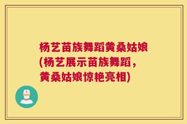 杨艺苗族舞蹈黄桑姑娘(杨艺展示苗族舞蹈,黄桑姑娘惊艳亮相) 杨艺苗族舞蹈黄桑姑娘(杨艺展示苗族舞蹈,黄桑姑娘惊艳亮相)