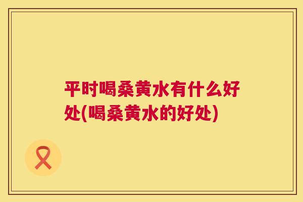 平时喝桑黄水有什么好处(喝桑黄水的好处) 平时喝桑黄水有什么好处(喝桑黄水的好处)