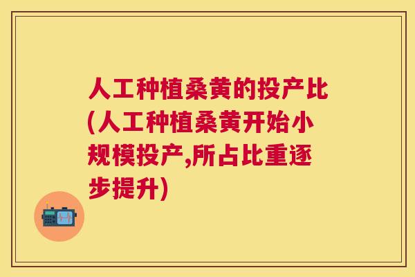 人工种植桑黄的投产比(人工种植桑黄开始小规模投产,所占比重逐步提升) 人工种植桑黄的投产比(人工种植桑黄开始小规模投产,所占比重逐步提升)