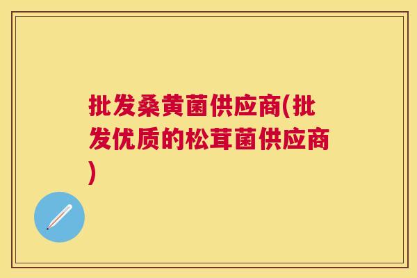 批发桑黄菌供应商(批发优质的松茸菌供应商) 批发桑黄菌供应商(批发优质的松茸菌供应商)