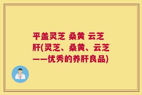 平盖灵芝 桑黄 云芝(灵芝、桑黄、云芝——优秀的养良品)