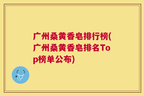 广州桑黄香皂排行榜(广州桑黄香皂排名Top榜单公布) 广州桑黄香皂排行榜(广州桑黄香皂排名Top榜单公布)