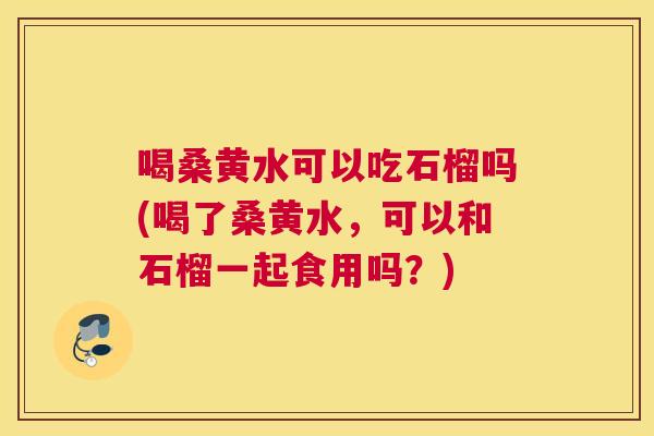 喝桑黄水可以吃石榴吗(喝了桑黄水,可以和石榴一起食用吗?) 喝桑黄水可以吃石榴吗(喝了桑黄水,可以和石榴一起食用吗?)