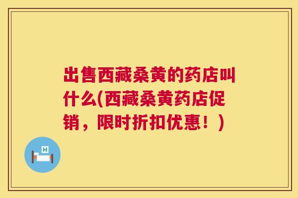 出售西藏桑黄的药店叫什么(西藏桑黄药店促销,限时折扣优惠!) 出售西藏桑黄的药店叫什么(西藏桑黄药店促销,限时折扣优惠!)