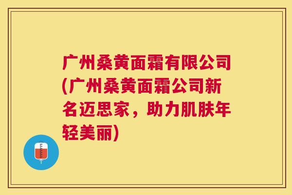 广州桑黄面霜有限公司(广州桑黄面霜公司新名迈思家,助力年轻美丽) 广州桑黄面霜有限公司(广州桑黄面霜公司新名迈思家,助力年轻美丽)
