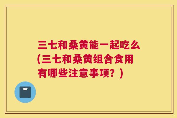 三七和桑黄能一起吃么(三七和桑黄组合食用有哪些注意事项?) 三七和桑黄能一起吃么(三七和桑黄组合食用有哪些注意事项?)