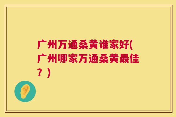 广州万通桑黄谁家好(广州哪家万通桑黄佳?) 广州万通桑黄谁家好(广州哪家万通桑黄佳?)