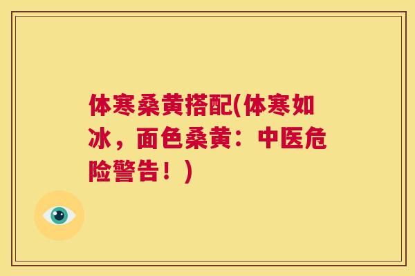 体寒桑黄搭配(体寒如冰,面色桑黄:中医危险警告!) 体寒桑黄搭配(体寒如冰,面色桑黄:中医危险警告!)
