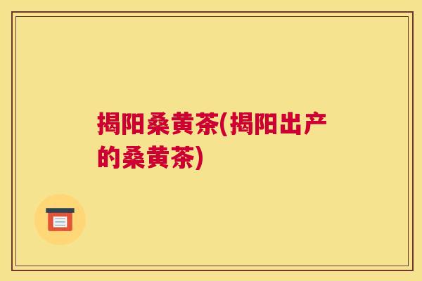 揭阳桑黄茶(揭阳出产的桑黄茶) 揭阳桑黄茶(揭阳出产的桑黄茶)