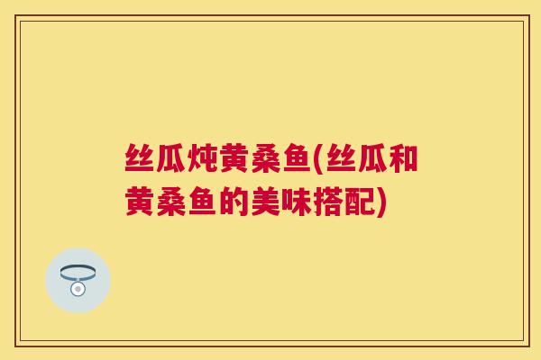 丝瓜炖黄桑鱼(丝瓜和黄桑鱼的美味搭配) 丝瓜炖黄桑鱼(丝瓜和黄桑鱼的美味搭配)