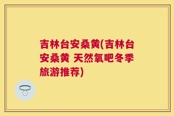 吉林台安桑黄(吉林台安桑黄 天然氧吧冬季旅游推荐) 吉林台安桑黄(吉林台安桑黄 天然氧吧冬季旅游推荐)