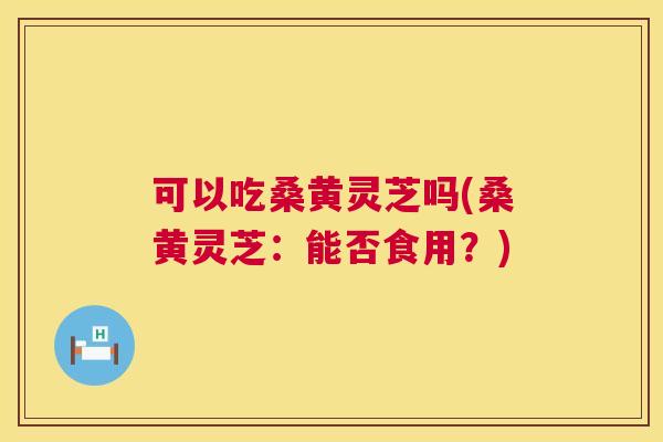 可以吃桑黄灵芝吗(桑黄灵芝:能否食用?) 可以吃桑黄灵芝吗(桑黄灵芝:能否食用?)