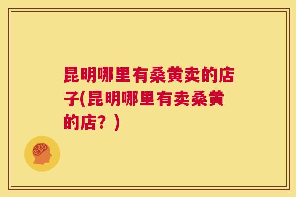 昆明哪里有桑黄卖的店子(昆明哪里有卖桑黄的店?) 昆明哪里有桑黄卖的店子(昆明哪里有卖桑黄的店?)