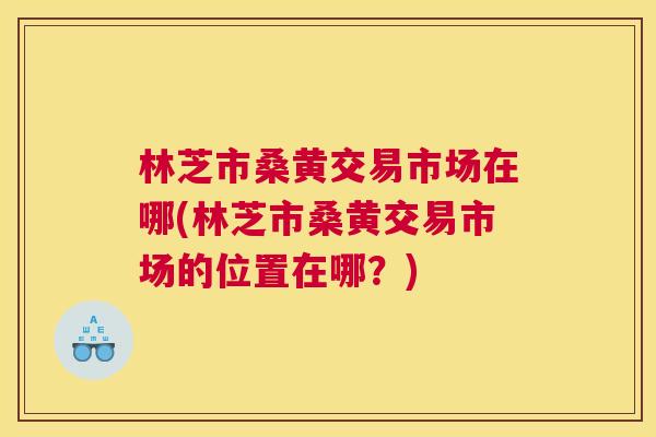 林芝市桑黄交易市场在哪(林芝市桑黄交易市场的位置在哪?) 林芝市桑黄交易市场在哪(林芝市桑黄交易市场的位置在哪?)