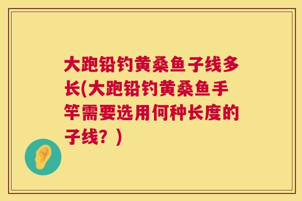 大跑铅钓黄桑鱼子线多长(大跑铅钓黄桑鱼手竿需要选用何种长度的子线?) 大跑铅钓黄桑鱼子线多长(大跑铅钓黄桑鱼手竿需要选用何种长度的子线?)