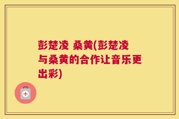 彭楚凌 桑黄(彭楚凌与桑黄的合作让音乐更出彩) 彭楚凌 桑黄(彭楚凌与桑黄的合作让音乐更出彩)