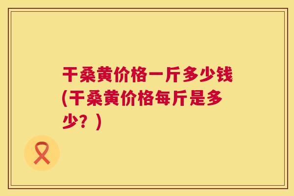 干桑黄价格一斤多少钱(干桑黄价格每斤是多少?) 干桑黄价格一斤多少钱(干桑黄价格每斤是多少?)