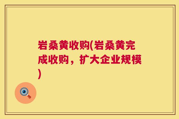 岩桑黄收购(岩桑黄完成收购,扩大企业规模) 岩桑黄收购(岩桑黄完成收购,扩大企业规模)