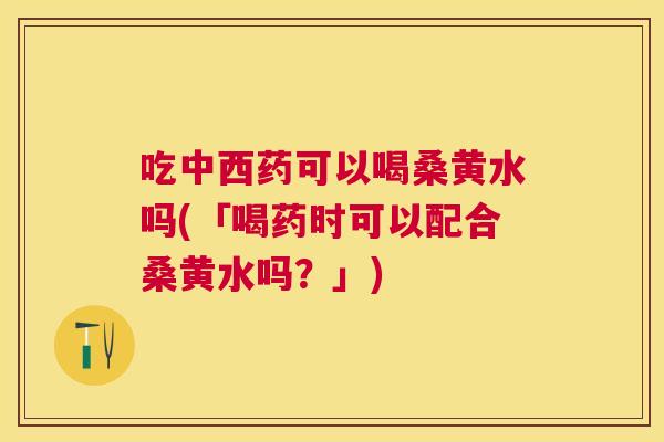 吃中西药可以喝桑黄水吗(「喝药时可以配合桑黄水吗?」) 吃中西药可以喝桑黄水吗(「喝药时可以配合桑黄水吗?」)