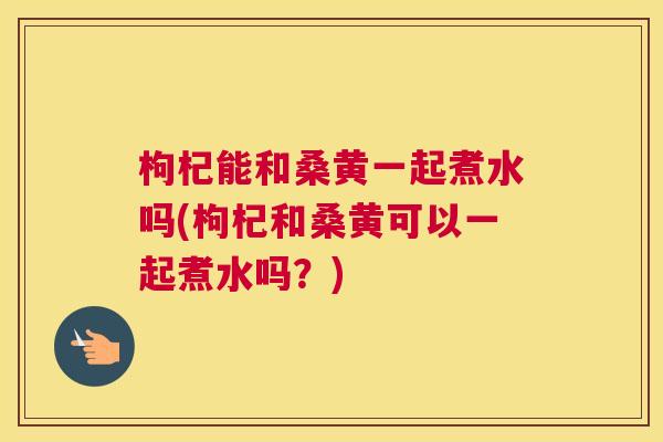 枸杞能和桑黄一起煮水吗(枸杞和桑黄可以一起煮水吗?) 枸杞能和桑黄一起煮水吗(枸杞和桑黄可以一起煮水吗?)