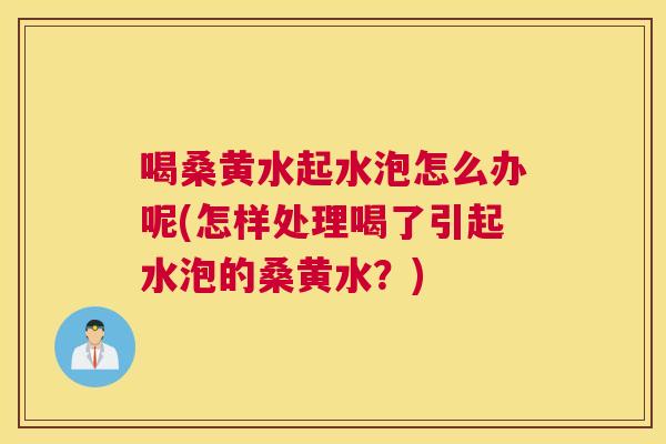 喝桑黄水起水泡怎么办呢(怎样处理喝了引起水泡的桑黄水?) 喝桑黄水起水泡怎么办呢(怎样处理喝了引起水泡的桑黄水?)