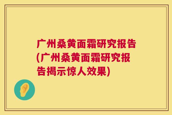 广州桑黄面霜研究报告(广州桑黄面霜研究报告揭示惊人效果)