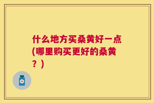 什么地方买桑黄好一点(哪里购买更好的桑黄?) 什么地方买桑黄好一点(哪里购买更好的桑黄?)
