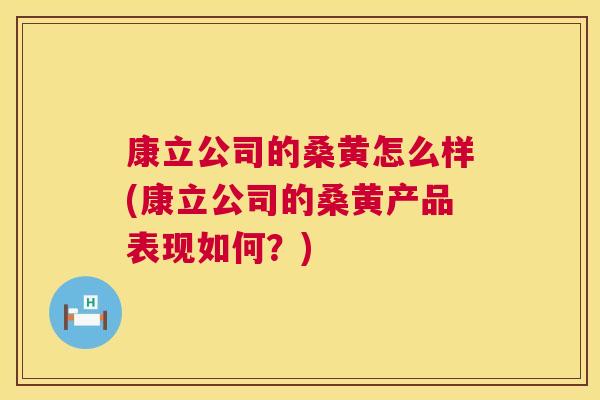 康立公司的桑黄怎么样(康立公司的桑黄产品表现如何?) 康立公司的桑黄怎么样(康立公司的桑黄产品表现如何?)