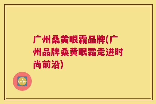 广州桑黄眼霜品牌(广州品牌桑黄眼霜走进时尚前沿) 广州桑黄眼霜品牌(广州品牌桑黄眼霜走进时尚前沿)