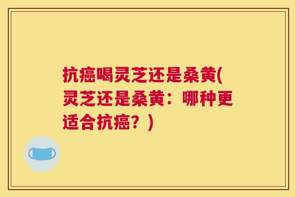 抗喝灵芝还是桑黄(灵芝还是桑黄:哪种更适合抗?) 抗喝灵芝还是桑黄(灵芝还是桑黄:哪种更适合抗?)