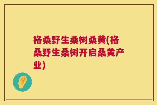 格桑野生桑树桑黄(格桑野生桑树开启桑黄产业) 格桑野生桑树桑黄(格桑野生桑树开启桑黄产业)