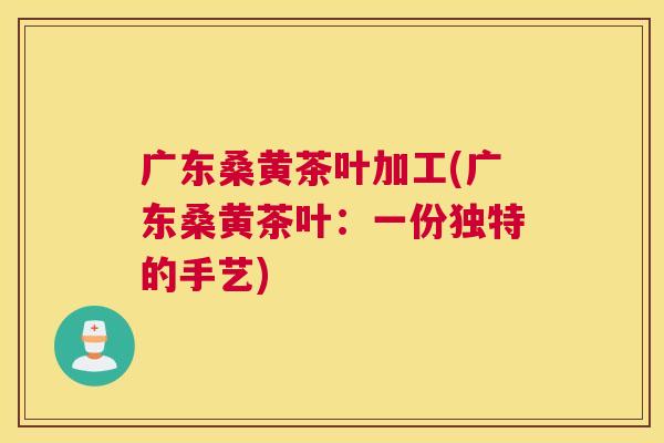 广东桑黄茶叶加工(广东桑黄茶叶：一份独特的手艺)