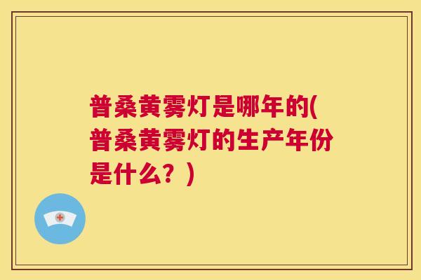普桑黄雾灯是哪年的(普桑黄雾灯的生产年份是什么？)