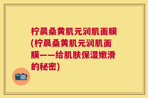 柠晨桑黄肌元润肌面膜(柠晨桑黄肌元润肌面膜——给保湿嫩滑的秘密) 柠晨桑黄肌元润肌面膜(柠晨桑黄肌元润肌面膜——给保湿嫩滑的秘密)
