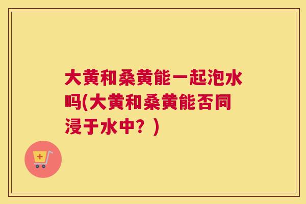 大黄和桑黄能一起泡水吗(大黄和桑黄能否同浸于水中?) 大黄和桑黄能一起泡水吗(大黄和桑黄能否同浸于水中?)