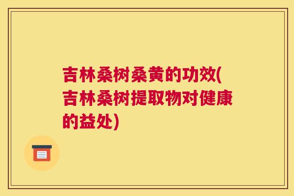 吉林桑树桑黄的功效(吉林桑树提取物对健康的益处) 吉林桑树桑黄的功效(吉林桑树提取物对健康的益处)