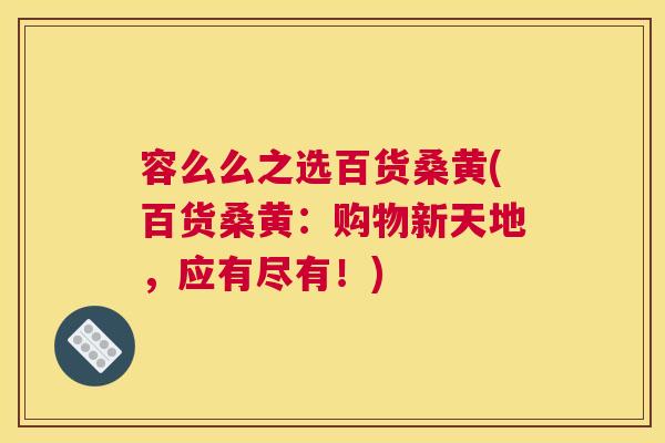 容么么之选百货桑黄(百货桑黄:购物新天地,应有尽有!) 容么么之选百货桑黄(百货桑黄:购物新天地,应有尽有!)