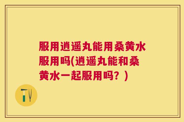 服用逍遥丸能用桑黄水服用吗(逍遥丸能和桑黄水一起服用吗?) 服用逍遥丸能用桑黄水服用吗(逍遥丸能和桑黄水一起服用吗?)