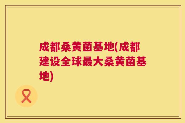 成都桑黄菌基地(成都建设全球大桑黄菌基地) 成都桑黄菌基地(成都建设全球大桑黄菌基地)