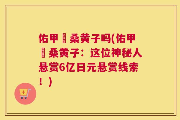 佑甲昰桑黄子吗(佑甲昰桑黄子:这位神秘人悬赏6亿日元悬赏线索!) 佑甲昰桑黄子吗(佑甲昰桑黄子:这位神秘人悬赏6亿日元悬赏线索!)
