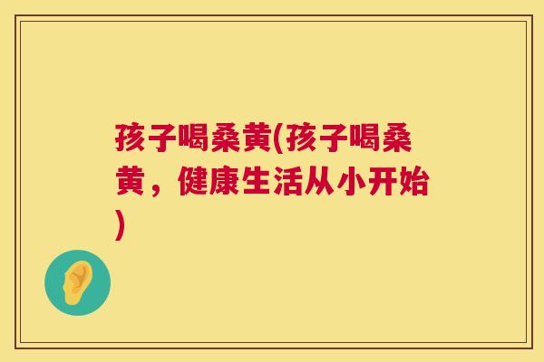 孩子喝桑黄(孩子喝桑黄，健康生活从小开始)